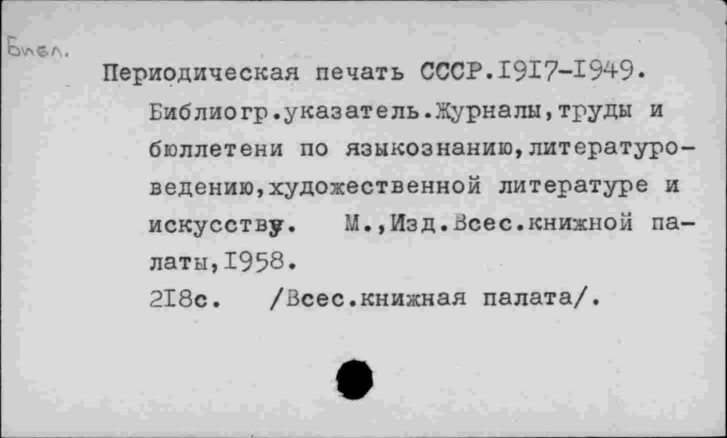 ﻿
Периодическая печать СССР.1917-1949« Библио гр.указате ль.Журналы,труды и бюллетени по языкознанию,литературоведению, художественной литературе и искусству. М.,Изд.Всес.книжной палаты, 1958.
218с. /Всес.книжная палата/.